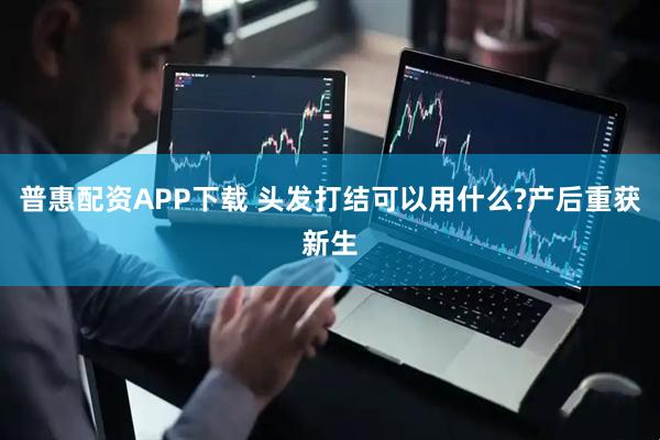 普惠配资APP下载 头发打结可以用什么?产后重获新生