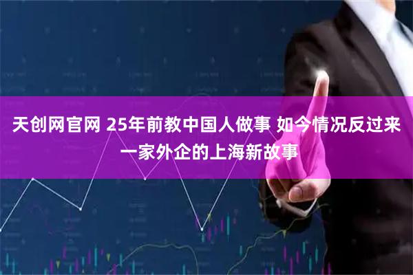 天创网官网 25年前教中国人做事 如今情况反过来 一家外企的上海新故事