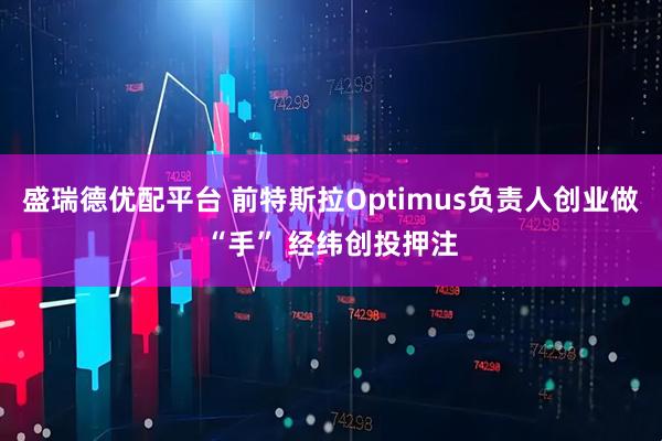 盛瑞德优配平台 前特斯拉Optimus负责人创业做“手” 经纬创投押注