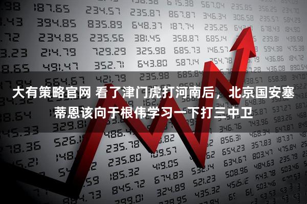 大有策略官网 看了津门虎打河南后，北京国安塞蒂恩该向于根伟学习一下打三中卫