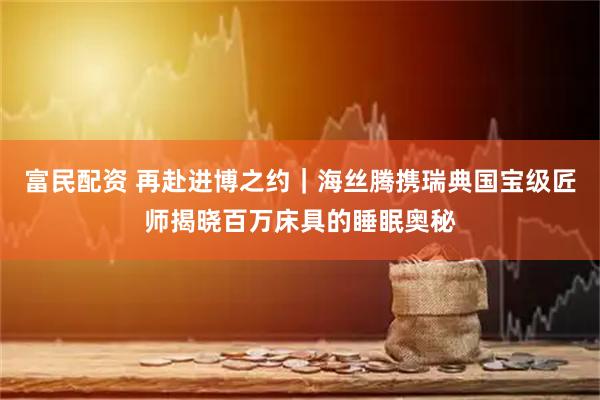 富民配资 再赴进博之约|海丝腾携瑞典国宝级匠师揭晓百万床具的睡眠奥秘