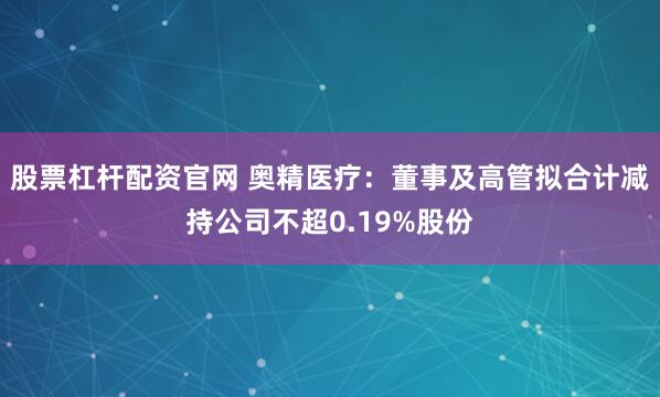 股票杠杆配资官网 奥精医疗:董事及高管拟合计减持公司不超0.19%股份