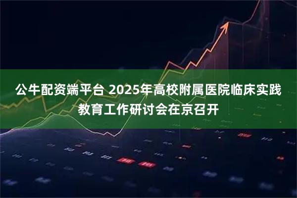 公牛配资端平台 2025年高校附属医院临床实践教育工作研讨会在京召开