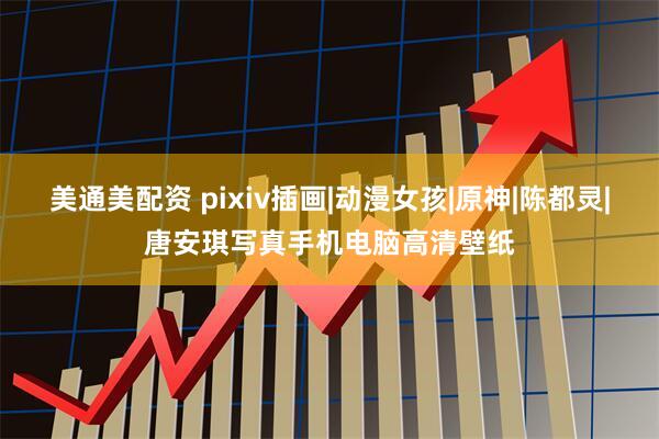 美通美配资 pixiv插画|动漫女孩|原神|陈都灵|唐安琪写真手机电脑高清壁纸