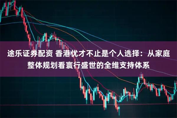 途乐证券配资 香港优才不止是个人选择:从家庭整体规划看寰行盛世的全维支持体系