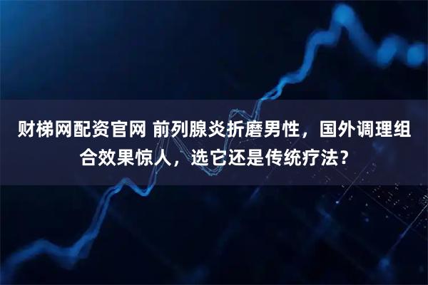 财梯网配资官网 前列腺炎折磨男性，国外调理组合效果惊人，选它还是传统疗法？