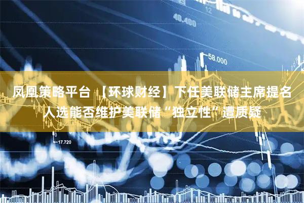 凤凰策略平台 【环球财经】下任美联储主席提名人选能否维护美联储“独立性”遭质疑