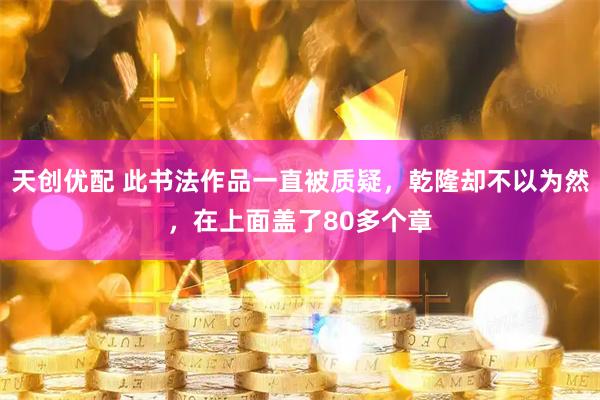 天创优配 此书法作品一直被质疑，乾隆却不以为然，在上面盖了80多个章