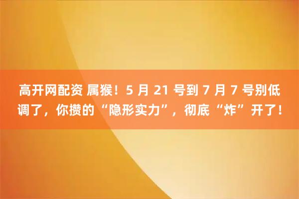 高开网配资 属猴！5 月 21 号到 7 月 7 号别低调了，你攒的 “隐形实力”，彻底 “炸” 开了！