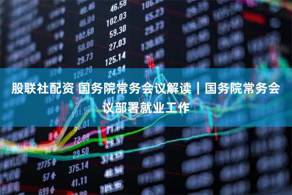 股联社配资 国务院常务会议解读｜国务院常务会议部署就业工作