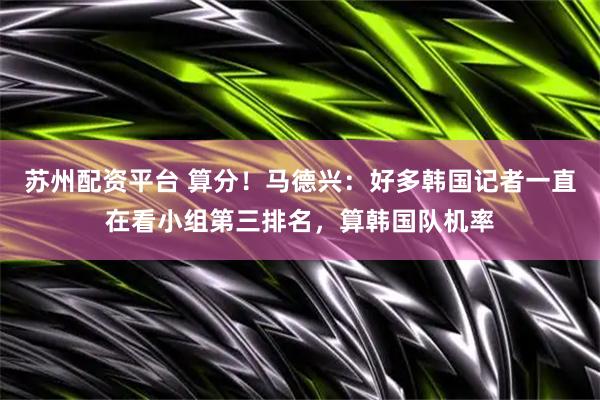 苏州配资平台 算分！马德兴：好多韩国记者一直在看小组第三排名，算韩国队机率
