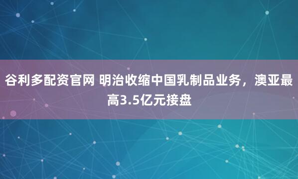 谷利多配资官网 明治收缩中国乳制品业务，澳亚最高3.5亿元接盘