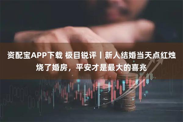 资配宝APP下载 极目锐评丨新人结婚当天点红烛烧了婚房，平安才是最大的喜兆